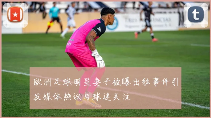 欧洲足球明星妻子被曝出轨事件引发媒体热议与球迷关注